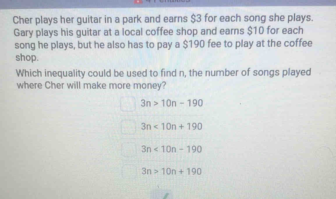 Cher plays her guitar in a park and earns $3 for each song she plays.
Gary plays his guitar at a local coffee shop and earns $10 for each
song he plays, but he also has to pay a $190 fee to play at the coffee
shop.
Which inequality could be used to find n, the number of songs played
where Cher will make more money?
3n>10n-190
3n<10n+190
3n<10n-190</tex>
3n>10n+190