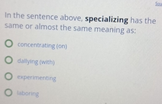 Sou
In the sentence above, specializing has the
same or almost the same meaning as:
concentrating (on)
dallying (with)
experimenting
laboring