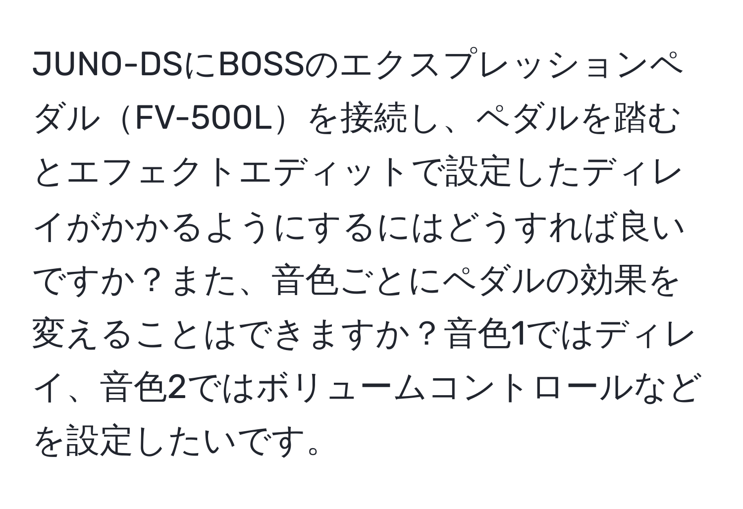 JUNO-DSにBOSSのエクスプレッションペダルFV-500Lを接続し、ペダルを踏むとエフェクトエディットで設定したディレイがかかるようにするにはどうすれば良いですか？また、音色ごとにペダルの効果を変えることはできますか？音色1ではディレイ、音色2ではボリュームコントロールなどを設定したいです。