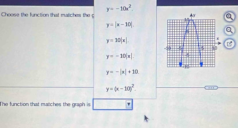 y=-10x^2. 
Choose the function that matches the g Q
y=|x-10|. 
a
y=10|x|. 
B
y=-10|x|.
y=-|x|+10.
y=(x-10)^2. 
The function that matches the graph is v