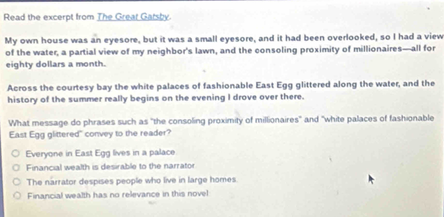 Read the excerpt from The Great Gatsby.
My own house was an eyesore, but it was a small eyesore, and it had been overlooked, so I had a view
of the water, a partial view of my neighbor's lawn, and the consoling proximity of millionaires—all for
eighty dollars a month.
Across the courtesy bay the white palaces of fashionable East Egg glittered along the water, and the
history of the summer really begins on the evening I drove over there.
What message do phrases such as "the consoling proximity of millionaires" and "white palaces of fashionable
East Egg glittered" convey to the reader?
Everyone in East Egg lives in a palace
Financial wealth is desirable to the narrator
The narrator despises people who live in large homes
Financial wealth has no relevance in this novel