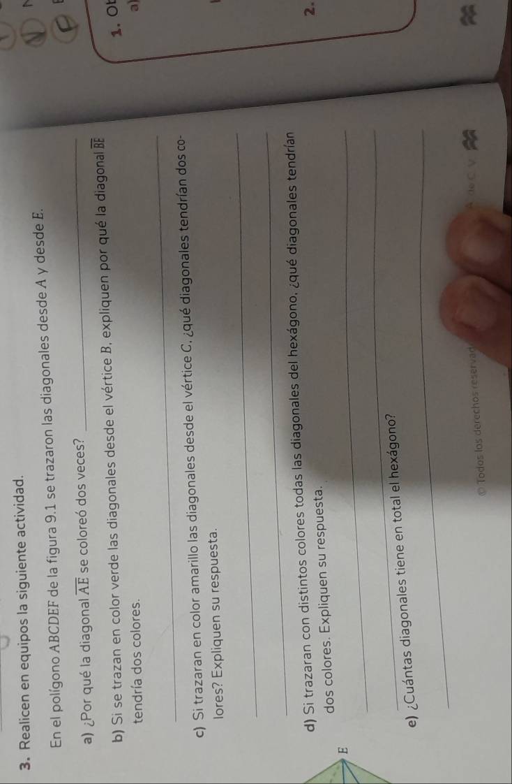 Realicen en equipos la siguiente actividad. 

En el polígono ABCDEF de la figura 9.1 se trazaron las diagonales desde A y desde E. 
a) ¿Por qué la diagonal overline AE se coloreó dos veces? 
_ 
b) Si se trazan en color verde las diagonales desde el vértice B, expliquen por qué la diagonal overline BE
1. Ot 
tendría dos colores. 
a 
_ 
c) Si trazaran en color amarillo las diagonales desde el vértice C. ¿qué diagonales tendrían dos co- 
lores? Expliquen su respuesta. 
_ 
_ 
d) Si trazaran con distintos colores todas las diagonales del hexágono, ¿qué diagonales tendrían 
2. 
dos colores. Expliquen su respuesta. 
E 
_ 
_ 
_ 
e) ¿Cuántas diagonales tiene en total el hexágono? 
© Todos los derechos reservad