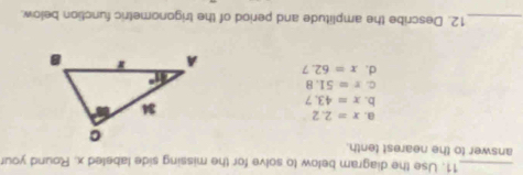 Use the diagram below to solve for the missing side labeled x. Round your
answer to the nearest tenth.
a. x=2.2
b. x=43.7
C. r=51.8
d. x=62.7
_12. Describe the amplitude and period of the trigonometric function below.