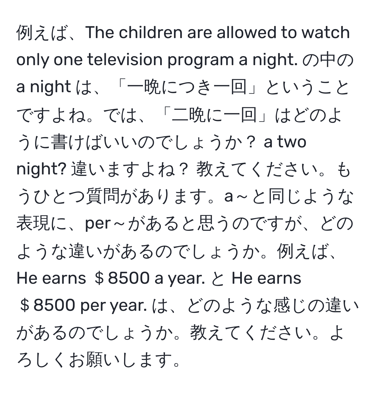 例えば、The children are allowed to watch only one television program a night. の中の a night は、「一晩につき一回」ということですよね。では、「二晩に一回」はどのように書けばいいのでしょうか？ a two night? 違いますよね？ 教えてください。もうひとつ質問があります。a～と同じような表現に、per～があると思うのですが、どのような違いがあるのでしょうか。例えば、He earns ＄8500 a year. と He earns ＄8500 per year. は、どのような感じの違いがあるのでしょうか。教えてください。よろしくお願いします。