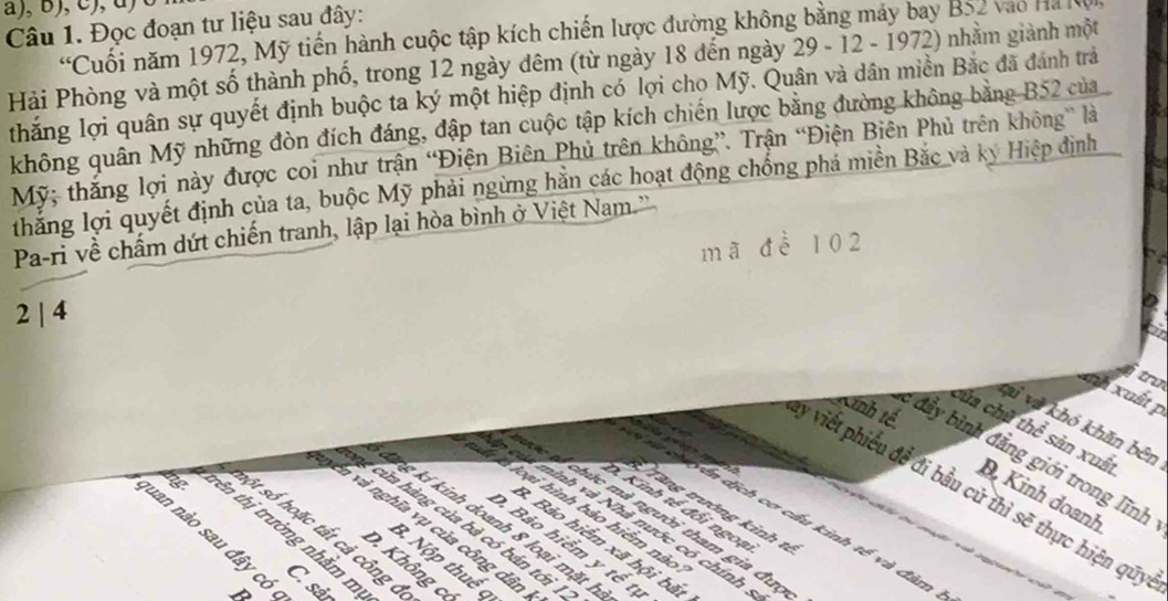 )  
Câu 1. Đọc đoạn tư liệu sau đây:
'Cuối năm 1972, Mỹ tiến hành cuộc tập kích chiến lược đường không bằng máy bay B52 vào Ha Kộ
Hải Phòng và một số thành phố, trong 12 ngày đêm (từ ngày 18 đến ngày 29 - 12 - 1972) nhằm giành một
thắng lợi quân sự quyết định buộc ta ký một hiệp định có lợi cho Mỹ. Quân và dân miền Bắc đã đánh trả
không quân Mỹ những đòn đích đáng, đập tan cuộc tập kích chiến lược bằng đường không bằng B52 của
Mỹ; thắng lợi này được coi như trận “Điện Biên Phủ trên không”. Trận “Điện Biên Phủ trên không” là
thắng lợi quyết định của ta, buộc Mỹ phải ngừng hằn các hoạt động chống phá miền Bắc và kỳ Hiệp đình
Pa-ri về chấm dứt chiến tranh, lập lại hòa bình ở Việt Nam.'
mã để 102
2 | 4
a
tru
anh xuất p
Linh tế
vi và khó khăn bên
của chủ thể sản xuất
: đầy bình đẳng giới trong lĩnh
y viết phiếu để đi bầu cử thì sẽ thực hiện quy
D Kinh doanh
D. Kinh tế đồi ngoạ
Tăng trướng kinh tế
l à loại hình bảo hiểm nào
sự ch  yên dịch cơ cấu kinh tế và đàm
n củ minh và Nhà nước có chính
C c  chức mà người tham gia đưc
ng của hàng của bà có bán tới
nên và nghĩa vụ của công dân
tng kí kinh doanh 8 loại mặt h cv tự
lng trên thị trường nhằm m
Shột số hoặc tất cả công c
D. Bảo hiểm y
3. Bảo hiểm xã hội bắt
nuan nào sau đây có , n
B. Nộp thuế q
D. Không c
C. sảr