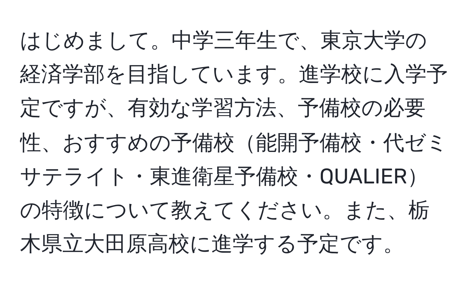 はじめまして。中学三年生で、東京大学の経済学部を目指しています。進学校に入学予定ですが、有効な学習方法、予備校の必要性、おすすめの予備校能開予備校・代ゼミサテライト・東進衛星予備校・QUALIERの特徴について教えてください。また、栃木県立大田原高校に進学する予定です。