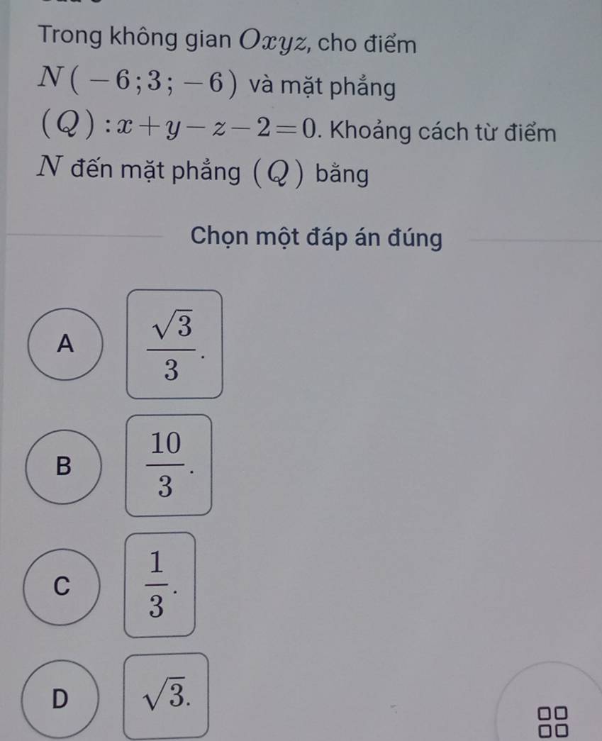 Trong không gian Oxyz, cho điểm
N(-6;3;-6) và mặt phẳng
(Q):x+y-z-2=0 Khoảng cách từ điểm
N đến mặt phẳng (Q) bằng
Chọn một đáp án đúng
A  sqrt(3)/3 .
B  10/3 .
C  1/3 .
D sqrt(3).