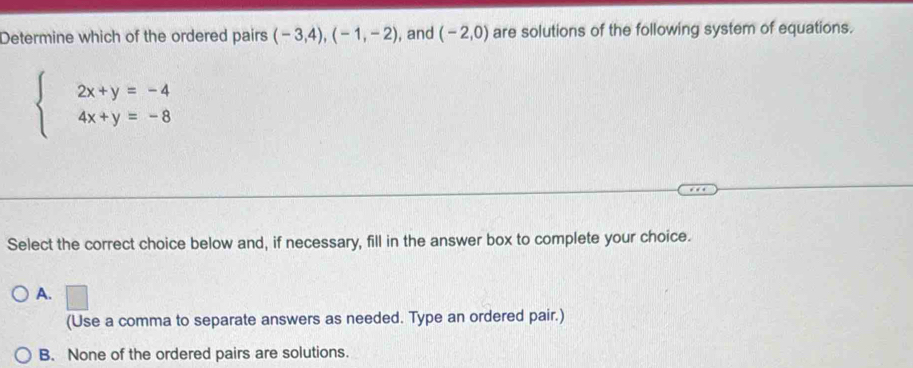 Determine which of the ordered pairs (-3,4), (-1,-2) , and (-2,0) are solutions of the following system of equations.
beginarrayl 2x+y=-4 4x+y=-8endarray.
Select the correct choice below and, if necessary, fill in the answer box to complete your choice.
A. □ 
(Use a comma to separate answers as needed. Type an ordered pair.)
B. None of the ordered pairs are solutions.