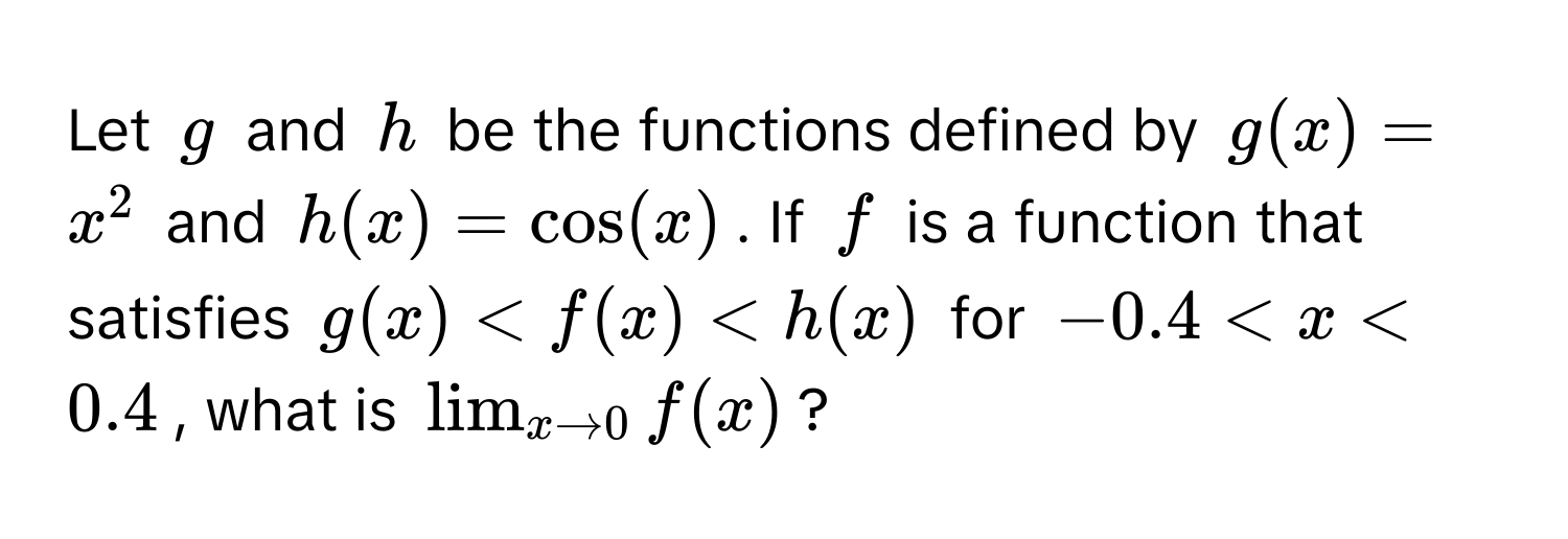 Let $g$ and $h$ be the functions defined by $g(x) = x^(2$ and $h(x) = cos(x)$. If $f$ is a function that satisfies $g(x) < f(x) < h(x)$ for $-0.4 < x < 0.4$, what is $lim_x to 0) f(x)$?