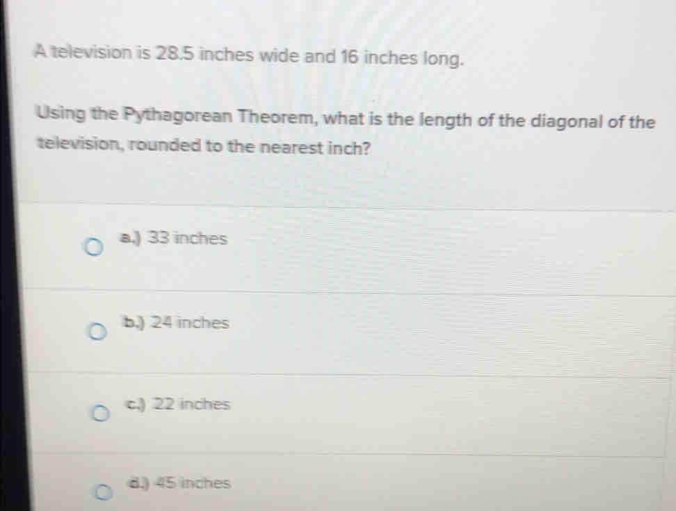 A television is 28.5 inches wide and 16 inches long.
Using the Pythagorean Theorem, what is the length of the diagonal of the
television, rounded to the nearest inch?
a.) 33 inches
b.) 24 inches
c.) 22 inches
8.) 45 inches