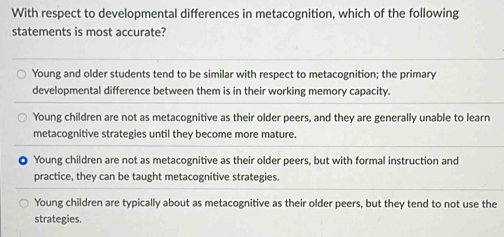 With respect to developmental differences in metacognition, which of the following
statements is most accurate?
Young and older students tend to be similar with respect to metacognition; the primary
developmental difference between them is in their working memory capacity.
Young children are not as metacognitive as their older peers, and they are generally unable to learn
metacognitive strategies until they become more mature.
) Young children are not as metacognitive as their older peers, but with formal instruction and
practice, they can be taught metacognitive strategies.
Young children are typically about as metacognitive as their older peers, but they tend to not use the
strategies.