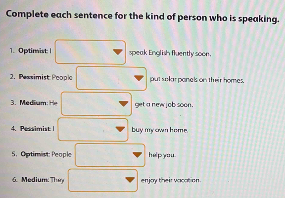 Complete each sentence for the kind of person who is speaking. 
1. Optimist: | speak English fluently soon. 
2. Pessimist: People put solar panels on their homes. 
3. Medium: He get a new job soon. 
4. Pessimist: | buy my own home. 
5. Optimist: People help you. 
6. Medium:They enjoy their vacation.