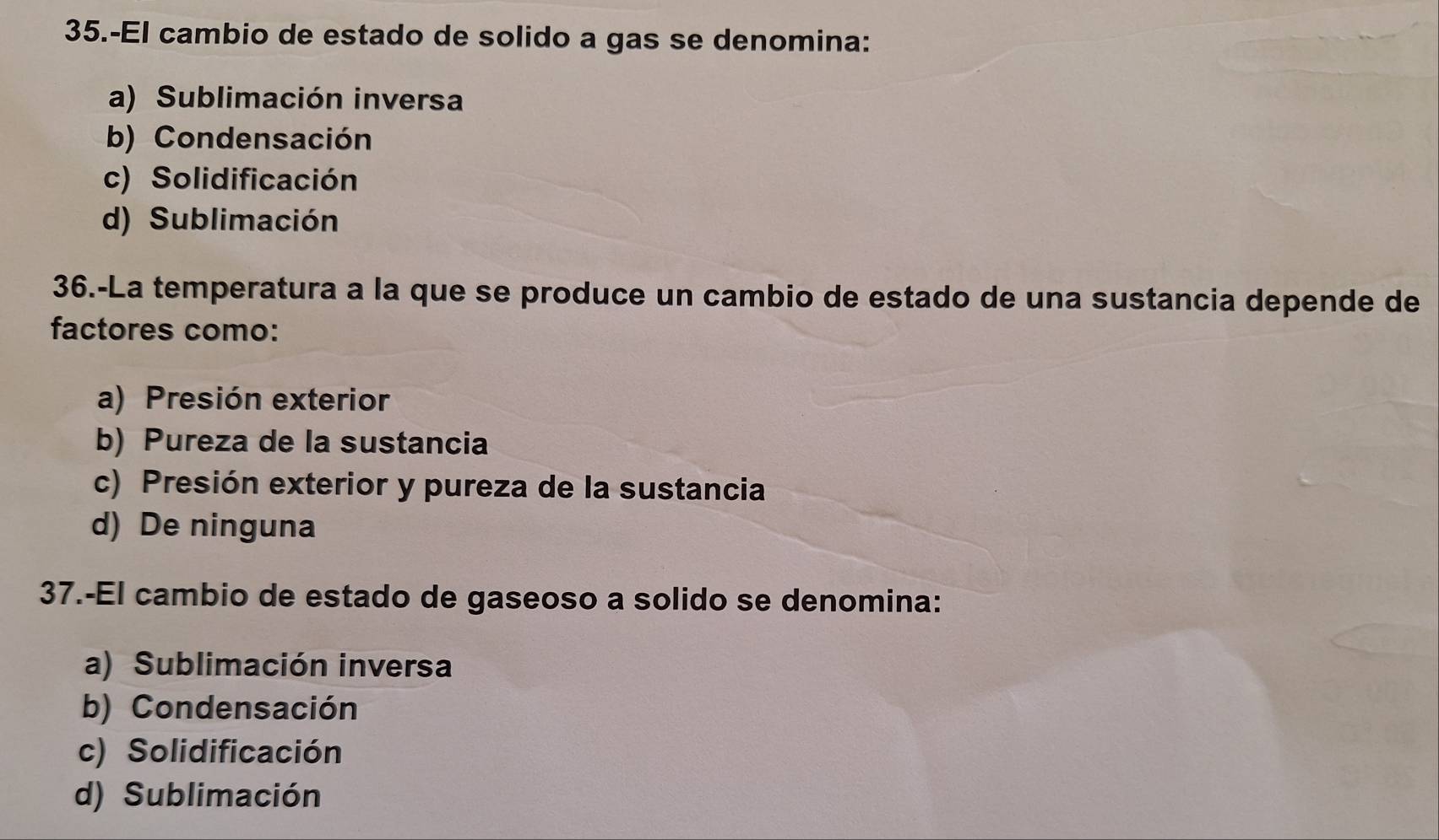 35.-El cambio de estado de solido a gas se denomina:
a) Sublimación inversa
b) Condensación
c) Solidificación
d) Sublimación
36.-La temperatura a la que se produce un cambio de estado de una sustancia depende de
factores como:
a) Presión exterior
b) Pureza de la sustancia
c) Presión exterior y pureza de la sustancia
d) De ninguna
37.-El cambio de estado de gaseoso a solido se denomina:
a) Sublimación inversa
b) Condensación
c) Solidificación
d) Sublimación