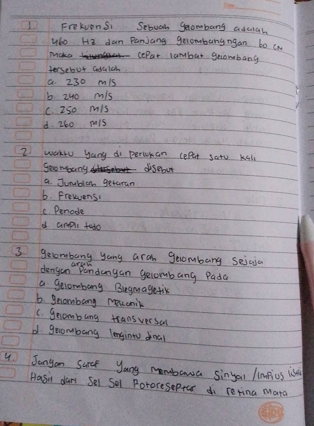 Frekvensi Sebuah gecombang adulah
y6o He dan Panjang gelombungngan b0 (m
micka
cePat lambur gecombang
fersebut adalch.
a. 230 mis
b zuo m/s
C. 250 mis
d. 260 mis
I waklo yang di periokan cepat sato Kall
Seombang disebut
a. Jurblan getaran
6. Presuens!
C. Penode
d. ampii tudo
3 gecombang yang aran gecombang seicja
Gran
dengan Pandangan gelombang Pada
a gecombang Blegmagetik
6. gecombang mevcnik
C. gecombung transversal
d. gecombang lenginto dinal
4. Janyon Sarcf yang membawa sinyal /impius is
Hasil dari Sel Sel Pororeseptar di retina Mata