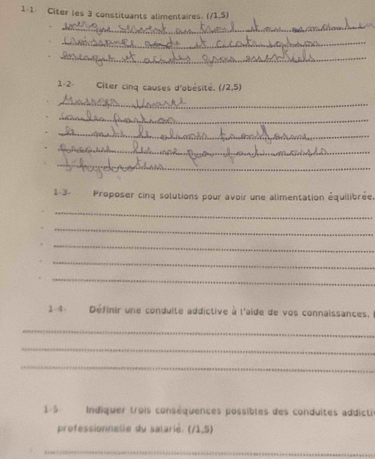 1-1 Citer les 3 constituants alimentaires. (/1,5)
_ 
_ 
_ 
1-2- Citer cinq causes d'obésité. (/2,5)
_ 
_ 
_ 
_ 
_ 
1-3- Proposer cinq solutions pour avoir une alimentation équilibrée. 
_ 
_ 
_ 
_ 
_ 
1-4 Définir une conduite addictive à l'aide de vos connaissances. l 
_ 
_ 
_ 
1-5 Indiquer trois conséquences possibles des conduites addictis 
professionnelle du salarié. (/1,5)
_