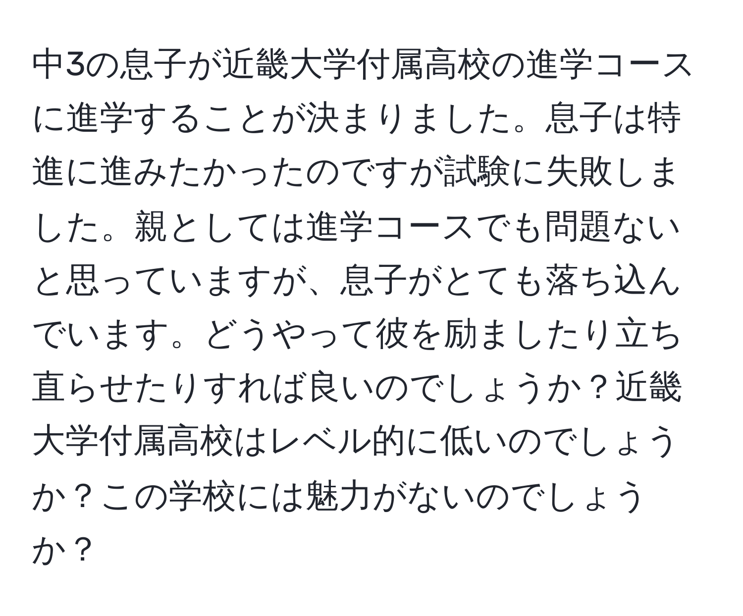 中3の息子が近畿大学付属高校の進学コースに進学することが決まりました。息子は特進に進みたかったのですが試験に失敗しました。親としては進学コースでも問題ないと思っていますが、息子がとても落ち込んでいます。どうやって彼を励ましたり立ち直らせたりすれば良いのでしょうか？近畿大学付属高校はレベル的に低いのでしょうか？この学校には魅力がないのでしょうか？