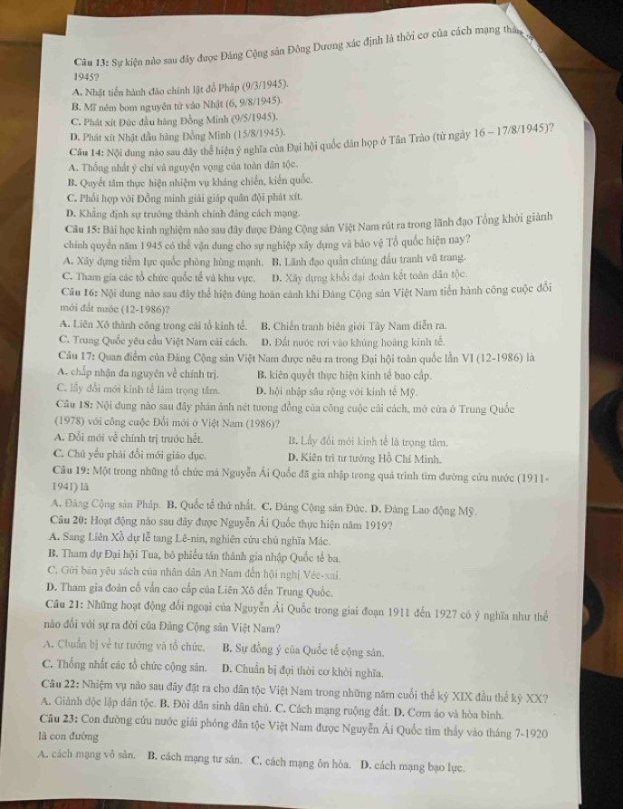 Sự kiện nào sau đây được Đảng Cộng sản Đông Dương xác định là thời cơ của cách mạng thán
1945?
A. Nhật tiền hành đảo chính lật đồ Pháp (9/3/1945).
B. Mĩ ném bom nguyên tử vào Nhật (6, 9/8/1945).
C. Phát xít Đức đầu hàng Đồng Minh (9/5/1945).
D. Phát xít Nhật đầu hàng Đồng Minh (15/8/1945).
Câu 14: Nội dung nào sau đây thể hiện ý nghĩa của Đại hội quốc dân họp ở Tân Trào (từ ngày 16 - 17/8/1945)?
A. Thống nhất ý chí và nguyện vọng của toàn dân tộc.
B. Quyết tâm thực hiện nhiệm vụ kháng chiến, kiến quốc.
C. Phối hợp với Đồng minh giải giáp quân đội phát xít.
D. Khẳng định sự trưởng thành chính đảng cách mạng.
Câu 15: Bài học kinh nghiệm nào sau đây được Đảng Cộng sản Việt Nam rút ra trong lãnh đạo Tổng khởi giành
chính quyển năm 1945 có thể vận dung cho sự nghiệp xây dựng và bảo vệ Tổ quốc hiện nay?
A. Xây dựng tiểm lực quốc phòng hùng mạnh. B. Lãnh đạo quần chúng đấu tranh vũ trang.
C. Tham gia các tổ chức quốc tế và khu vực. D. Xây dựng khổi đại đoàn kết toàn dân tộc.
Câu 16: Nội dung nào sau đây thể hiện đúng hoàn cảnh khi Đảng Cộng sản Việt Nam tiến hành cống cuộc đổi
mới đất nước (12-1986)?
A. Liên Xô thành công trong cải tổ kinh tế. B. Chiến tranh biên giới Tây Nam diễn ra.
C. Trung Quốc yêu cầu Việt Nam cải cách. D. Đất nước rơi vào khủng hoàng kinh tế,
Câu 17: Quan điểm của Đảng Cộng sản Việt Nam được nêu ra trong Đại hội toàn quốc lần VI (12-1986) là
A. chấp nhận đa nguyên về chính trị. B. kiên quyết thực hiện kinh tế bao cấp.
C. lấy đổi mới kinh tể làm trọng tâm. D. hội nhập sâu rộng với kinh tế Mỹ.
Câu 18: Nội dung nào sau đây phản ánh nét tương đồng của công cuộc cải cách, mở cửa ở Trung Quốc
(1978) với công cuộc Đổi mới ở Việt Nam (1986)?
A. Đổi mới về chính trị trước hết. B. Lấy đổi mới kinh tế là trọng tâm.
C. Chủ yếu phải đổi mới giáo đục. D. Kiên trì tư tưởng Hồ Chí Minh.
Câu 19: Một trong những tổ chức mả Nguyễn Ái Quốc đã gia nhập trong quá trình tìm đường cứu nước (1911-
1941) là
A. Đăng Cộng sản Pháp. B. Quốc tể thứ nhất. C. Đảng Cộng sản Đức. D, Đảng Lao động Mỹ.
Câu 20: Hoạt động nảo sau đây được Nguyễn Ái Quốc thực hiện năm 1919?
A. Sang Liên Xồ dự lễ tang Lê-nin, nghiên cứu chủ nghĩa Mác.
B. Tham dự Đại hội Tua, bỏ phiếu tần thành gia nhập Quốc tế ba.
C. Gửi bản yêu sách của nhân dân An Nam đến hội nghị Véc-xai.
D. Tham gia đoàn cố vấn cao cấp của Liên Xô đến Trung Quốc,
Câu 21: Những hoạt động đổi ngoại của Nguyễn Ải Quốc trong giai đoạn 1911 đến 1927 có ý nghĩa như thể
nào đối với sự ra đời của Đảng Cộng sản Việt Nam?
A. Chuẩn bị về tư tướng và tổ chức. B. Sự đồng ý của Quốc tế cộng sản.
C. Thống nhất các tổ chức cộng sản. D. Chuẩn bị đợi thời cơ khởi nghĩa.
Câu 22: Nhiệm vụ não sau đây đặt ra cho dân tộc Việt Nam trong những năm cuối thể kỷ XIX đầu thể kỷ XX?
A. Giảnh độc lập dân tộc. B. Đòi dân sinh dân chủ. C, Cách mạng ruộng đất. D. Cơm áo và hòa bình.
Câu 23: Con đường cứu nước giải phóng dân tộc Việt Nam được Nguyễn Ái Quốc tìm thầy vào tháng 7-1920
là con đường
A. cách mạng vô sản. B. cách mạng tư sản. C. cách mạng ôn hòa. D. cách mạng bạo lực.