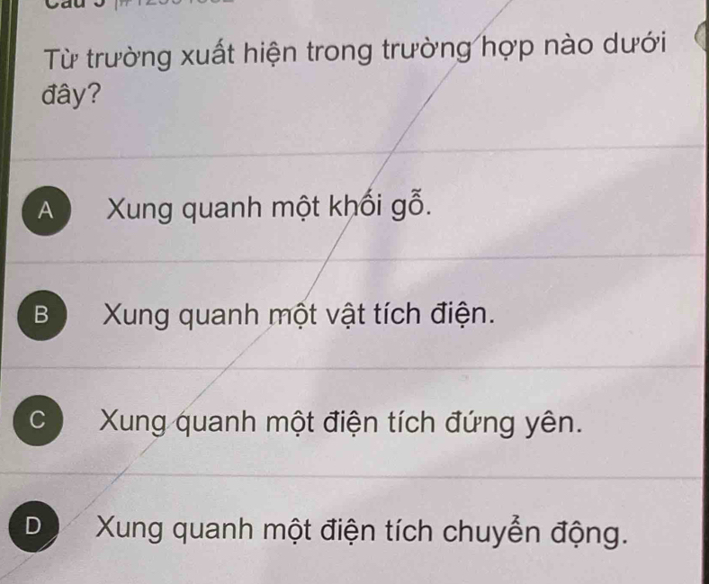 Từ trường xuất hiện trong trường hợp nào dưới
đây?
A Xung quanh một khối gỗ.
B Xung quanh một vật tích điện.
C Xung quanh một điện tích đứng yên.
D Xung quanh một điện tích chuyển động.