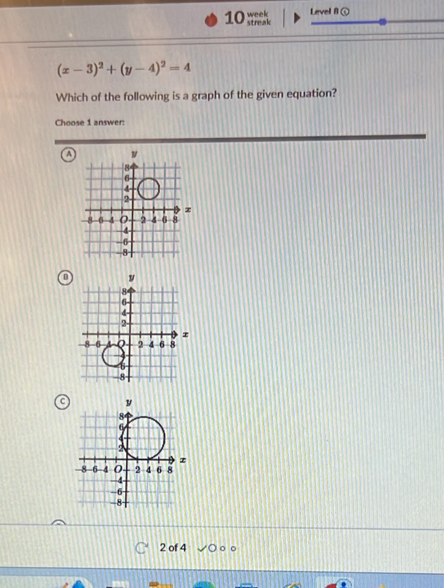 week Level 8①
streak
(x-3)^2+(y-4)^2=4
Which of the following is a graph of the given equation?
Choose 1 answer:
a
B
C
2 of 4