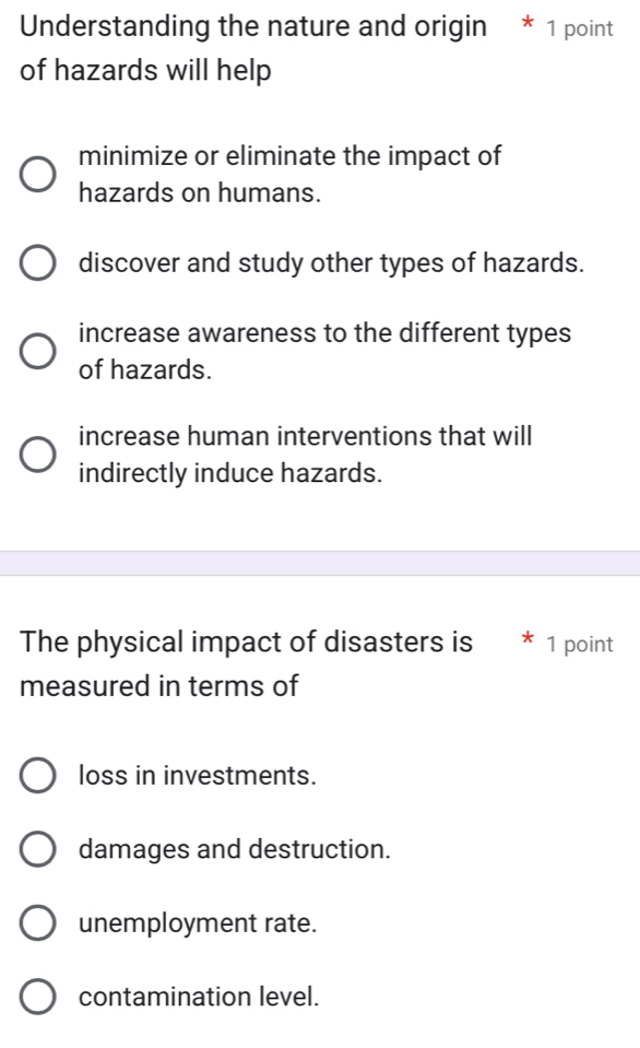 Understanding the nature and origin * 1 point
of hazards will help
minimize or eliminate the impact of
hazards on humans.
discover and study other types of hazards.
increase awareness to the different types
of hazards.
increase human interventions that will
indirectly induce hazards.
The physical impact of disasters is * 1 point
measured in terms of
loss in investments.
damages and destruction.
unemployment rate.
contamination level.