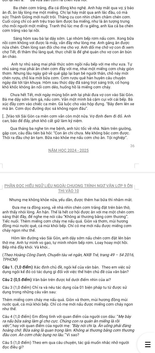 Ba chén cơm trắng, đĩa cá đồng kho nghệ. Anh háy mắt qua vợ, ý bảo
ăn đi, ăn lấy lòng mẹ một miếng. Chị lại háy mắt qua anh lắc đầu, có mà
sức Thánh Gióng mới nuốt trôi. Thằng cu con nhìn chằm chằm chén cơm.
Cuối cùng chỉ có anh trệu trạo làm được ba miếng, như là ăn tượng trưng
cho mỗi người một miếng. Tranh thủ lúc mẹ đi ra giếng, anh lùa cả ba chén
cơm trắng vào lại nồi
Sáng hôm sau bà lại dậy sớm. Lại nhóm bếp rơm nấu cơm. Xong bữa
nồi cơm không vơi được là mẩy, vẫn đầy như lòng mẹ. Anh gắng ăn được
nửa chén. Chén lòng san đôi cho mẹ cho vợ. Anh dối mẹ chở vợ con đi xem
chợ Tết, đi thăm thú làng quê, thực chất là để ghé quán cho vợ con ăn bún
ăn cháo.
Anh tự nhủ sáng mai phải thức sớm ngồi nấu bếp với mẹ như xưa. Tự
nhủ sáng mai phải ăn chén cơm đầy với mẹ, nhai một miếng cơm cháy giòn
thơm. Nhưng lâu ngày giờ về quê gặp lại bạn bè người thân, chỗ này mời
chén rượu, chỗ kia mời bữa cơm. Cơm rượu quê hàn huyên câu chuyện
ngày dài tới tận khuya. Hôm sau thức dậy đã sáng trọt sáng trời, cổ họng
khô khốc không ăn nổi cơm dẻo, huống hồ là miếng cơm cháy.
Chưa hết Tết, mới ngày mùng bốn anh lại phải đưa vợ con vào Sài Gòn.
Bà mẹ dậy sớm làm gà, nấu cơm. Vẫn một mình bà cặm cụi với cái bếp. Bà
xúc đầy cơm vào chiếc ca mèn. Gà luộc cho vào hộp đựng. ''Bây đem lên xe
mà ăn. Cơm dọc đường dọc sá không ngon đâu''.
[...]Vào tới Sài Gòn ca mèn cơm vẫn còn một nửa. Vợ định đem đi đổ. Anh
can, bảo đế đấy, phơi khô cất giữ làm kỷ niệm.
Qua tháng ba nghe tin mẹ bệnh, anh tức tốc về nhà. Nằm trên giường,
gặp con, câu đầu tiên bà hỏi: "Con ăn chi chưa. Mẹ không bắc cơm được.
Thôi ra đầu chợ ăn tạm. Bữa nào khỏe mẹ nấu cơm cho ăn. Tội nghiệp''.
36
NĂM HOC 2024 - 2025
PhầN ĐọC HIẾU NGữ LiÊU NGOÀI CHUONG TRÌNH NGƯ VăN LợP 9 ôn
thI vào 10
Nhưng mẹ không khỏe nữa, yếu dần, được thêm hai bữa thì nhầm mắt.
Đưa mẹ ra đồng xong, về nhà nhìn chén cơm trắng đặt trên bàn thờ,
anh thấy nhói lòng. Ấn hận. Thế là hết cơ hội được ăn với mẹ một chén cơm
sáng thật đầy, để nghe mẹ nói câu ''Không ai thương bằng cơm thương''.
Tiếc nuối. Thèm miếng cơm cháy mẹ nấu quá. Giòn và thơm, mùi hương
đồng mùi nước quê, cả mùi khói bếp. Chỉ có mẹ mới nấu được miếng cơm
cháy ngon như thế.
Hôm lên đường vào Sài Gòn, anh dậy sớm nấu chén cơm đặt lên bàn
thờ mẹ. Anh tự mình vo gạo, tự mình nhóm bếp rơm. Loay hoay một hồi.
Bếp nhà đầy khói. Và khói...
(Theo Hoàng Công Danh, Chuyến tàu vé ngắn, NXB Trẻ, trang 49 - 54 2016,
TPHCM)
Câu 1. (1,0 điểm) Xác định chủ đề, ngôi kể của văn bản. Theo em việc sử
dụng ngôi kể đó có tác dụng gì đối với việc thể hiện chủ đề của văn bản?
Câu 2 (0,5 điểm) Văn bản trên được kể dưới điểm nhìn của ai?
Câu 3 (1,0 điểm) Chỉ ra và nêu tác dụng của 01 biện pháp tu từ được sử
dụng trong những câu văn sau:
Thèm miếng cơm cháy mẹ nấu quá. Giòn và thơm, mùi hương đồng mùi
nước quê, cả mùi khói bếp. Chỉ có mẹ mới nấu được miếng cơm cháy ngon
như thể.
Câu 4 (1,0 điểm) Em đồng tình với quan điểm của người con dâu: "Mẹ bày
ra nấu bữa sáng làm gì cho cực. Chúng con ra quán ăn miếng là rồi
việc”, hay với quan điểm của người mẹ: “Bây nói chi lạ. Ăn uống phải đàng
hoàng chớ. Bữa sáng là quan trọng lắm. Không ai thương bằng cơm thương
đâu con. Ăn cơm chắc bụng no lâu."Vì sao?
Câu 5 (1,0 điểm) Theo em qua câu chuyện, tác giả muốn nhắc nhở người
đọc điều gì?