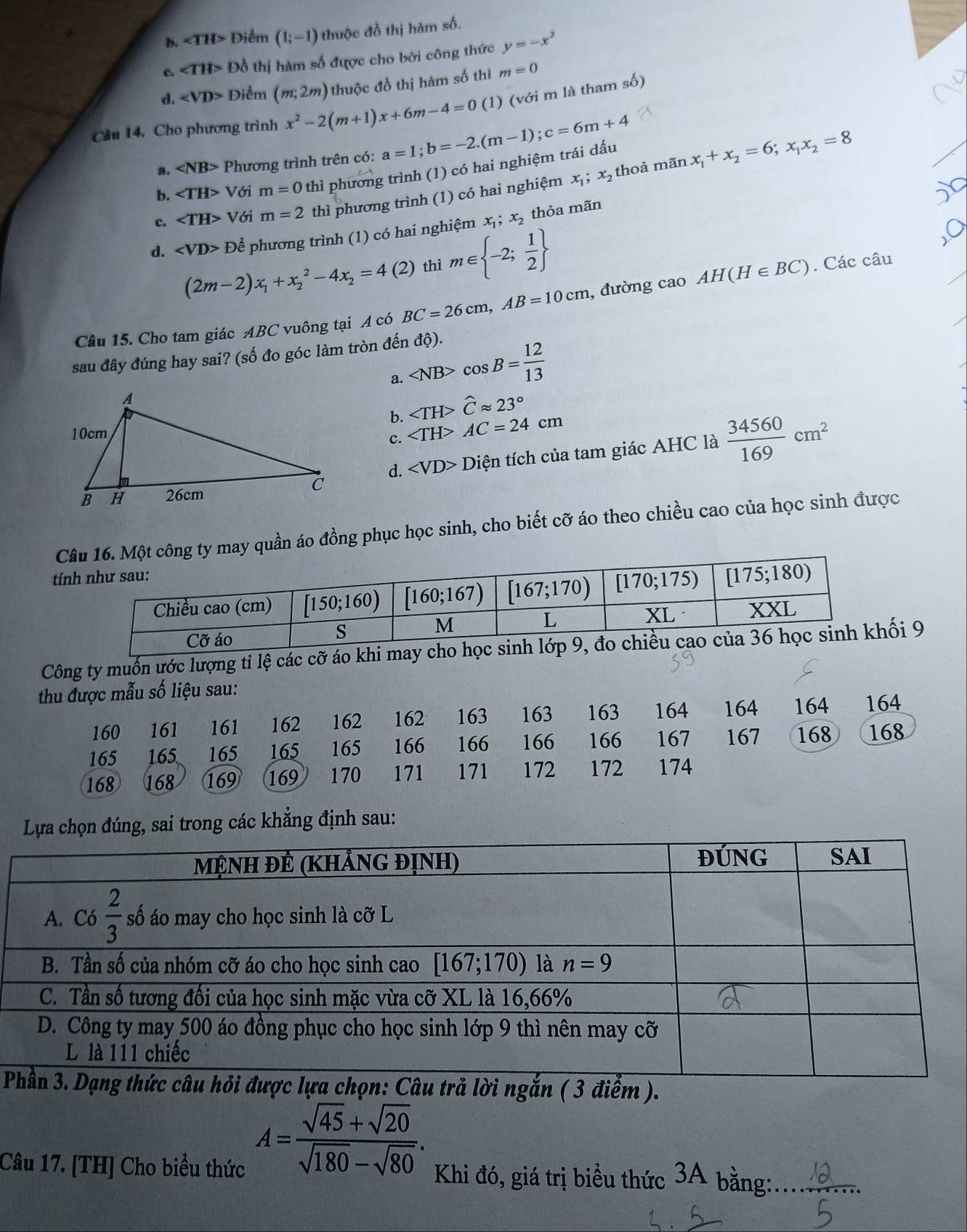 b. ∠ TH> Diểm (1;-1) thuộc đồ thị hàm số.
c. ∠ TH> Đồ thị hàm số được cho bởi công thức y=-x^2
d. Điểm (m;2m) thuộc đồ thị hàm số thì m=0
Cầu 14. Cho phương trình x^2-2(m+1)x+6m-4=0 (1 ) (với m là tham số)
a. ∠ NB> Phương trình trên có: a=1;b=-2.(m-1);c=6m+4
thoả mãn x_1+x_2=6;x_1x_2=8
b. ∠ TH> Với m=0 thì phương trình (1) có hai nghiệm trái dấu
c. ∠ TH> Với m=2 thì phương trình (1) có hai nghiệm x_1;x_2
d. E Để phương trình (1) có hai nghiệm x_1;x_2 thỏa mãn
(2m-2)x_1+x_2^(2-4x_2)=4(2) thì m∈  -2; 1/2 
Câu 15. Cho tam giác ABC vuông tại A có BC=26cm,AB=10cm , đường cao AH(H∈ BC). Các câu
sau đây đúng hay sai? (số đo góc làm tròn đến độ).
a. cos B= 12/13 
b. ∠ TH>widehat Capprox 23°
c. AC=24cm
d. ∠ VD> Diện tích của tam giác AHC là  34560/169 cm^2
C quần áo đồng phục học sinh, cho biết cỡ áo theo chiều cao của học sinh được
tí
Công ty muốn ước lượng tỉ lệ các cỡ áo khi may cho hối 9
thu được mẫu số liệu sau:
160 161 161 162 162 162 163 163 163 164 164 164 164
165 165 165 165 165 166 166 166 166 167 167 168 168
168 168 169 169 170 171 171 172 172 174
Lựa chọn đúng, sai trong các khẳng định sau:

A= (sqrt(45)+sqrt(20))/sqrt(180)-sqrt(80) .
Câu 17. [TH] Cho biểu thức Khi đó, giá trị biểu thức 3A bằng:_