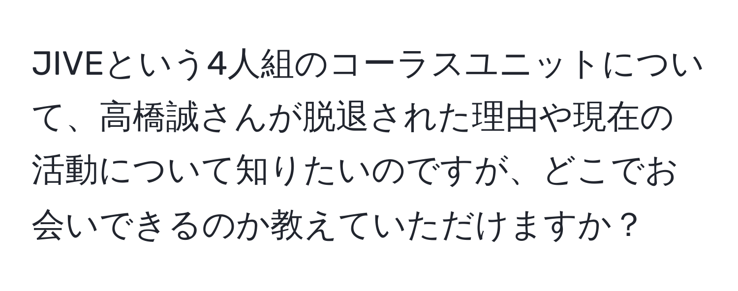 JIVEという4人組のコーラスユニットについて、高橋誠さんが脱退された理由や現在の活動について知りたいのですが、どこでお会いできるのか教えていただけますか？