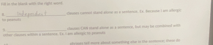 Fill in the blank with the right word.
8. _clauses cannot stand alone as a sentence. Ex. Because I am allergic
to peanuts
9._ clauses CAN stand alone as a sentence, but may be combined with
other clauses within a sentence. Ex. I am allergic to peanuts
phrases tell more about something else in the sentence; these do