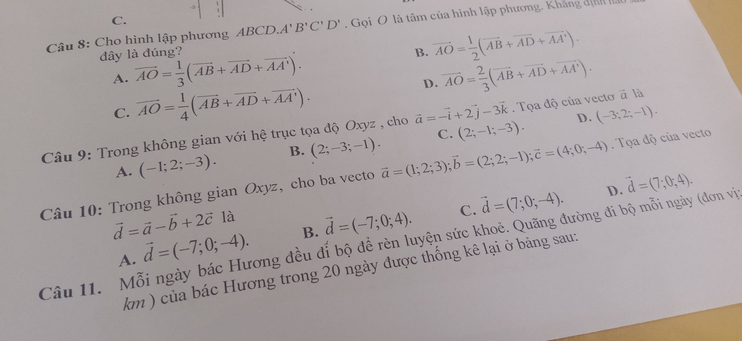 C.
Câu 8: Cho hình lập phương ABCD. A'B'C'D'. Gọi O là tâm của hình lập phương. Khăng dịnh ,
đây là đúng? B. vector AO= 1/2 (vector AB+vector AD+vector AA').
A. vector AO= 1/3 (vector AB+vector AD+vector AA'). vector AO= 2/3 (vector AB+vector AD+vector AA').
C. vector AO= 1/4 (vector AB+vector AD+vector AA').
D.
D. (-3;2;-1).
Câu 9: Trong không gian với hệ trục tọa độ Oxyz , cho vector a=-vector i+2vector j-3vector k. Tọa độ của vectơ à là
C. (2;-1;-3).
B. (2;-3;-1).
A. (-1;2;-3).
Câu 10: Trong không gian Oxyz , cho ba vecto vector a=(1;2;3);vector b=(2;2;-1);vector c=(4;0;-4).  Tọa độ của vecto
C. vector d=(7;0;-4). D. vector d=(7;0;4).
vector d=vector a-vector b+2vector c1a 1
B. vector d=(-7;0;4).
Câu 11. Mỗi ngày bác Hương đều đỉ bộ để rèn luyện sức khoẻ. Quãng đường đi bộ mỗi ngày (đơn vị
A. vector d=(-7;0;-4).
km ) của bác Hương trong 20 ngày được thống kê lại ở bảng sau: