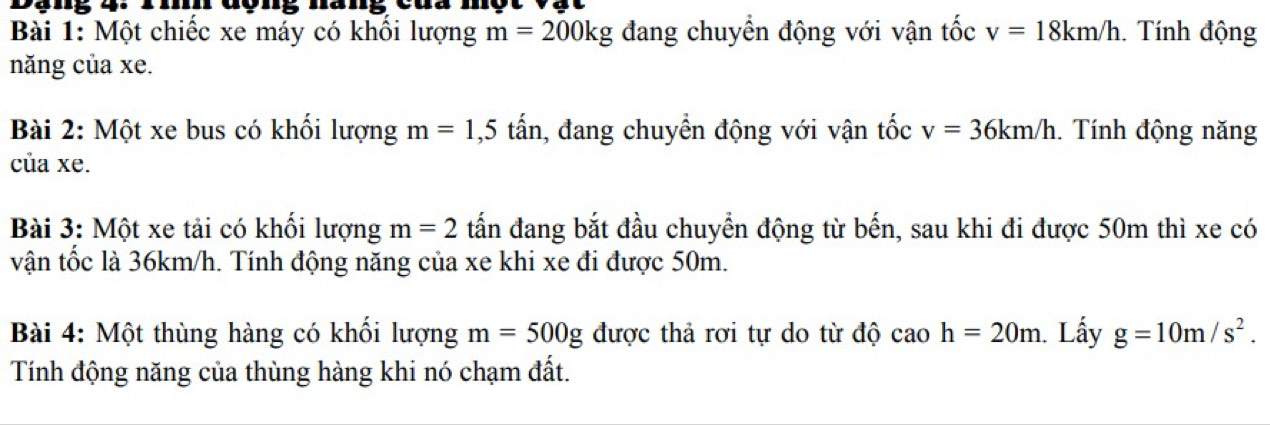 đợng nang cua 
Bài 1: Một chiếc xe máy có khối lượng m=200kg đang chuyển động với vận tốc v=18km/h. Tính động 
năng của xe. 
Bài 2: Một xe bus có khối lượng m=1,5 tấn, đang chuyển động với vận tốc v=36km/h. Tính động năng 
của xe. 
Bài 3: Một xe tải có khối lượng m=2 tấn đang bắt đầu chuyển động từ bến, sau khi đi được 50m thì xe có 
vận tốc là 36km/h. Tính động năng của xe khi xe đi được 50m. 
Bài 4: Một thùng hàng có khối lượng m=500g được thả rơi tự do từ độ cao h=20m. Lấy g=10m/s^2. 
Tính động năng của thùng hàng khi nó chạm đất.