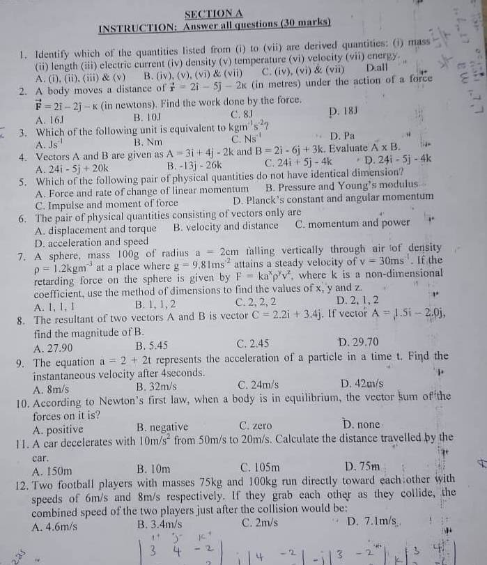 INSTRUCTION: Answer all questions (30 marks)
1. Identify which of the quantities listed from (i) to (vii) are derived quantities: (i) mass
(ii) length (iii) electric current (iv) density (v) temperature (vi) velocity (vii) energy.
A. (i), (ii), (iii) & (v) B.(iv), (v), VI) R' (vii) C. (iv), (vi) & (vii) D.all
2. A body moves a distance of vector x=2hat i-5j-2x (in metres) under the action of a force
vector F=2vector i-2hat j-k (in newtons). Find the work done by the force.
A. 16J B. 10J C. 8J
3. Which of the following unit is equivalent to kgm^(-1)s^(-2) ? p. 18J
A. Js^(-1) B. Nm C. Ns^(-1) D. Pa
4. Vectors A and B are given as A=3i+4j-2k and B=2i-6j+3k. Evaluate A* B.
A. 24i-5j+20k B. -13j-26k C. 24i+5j-4k D. 24i-5j-4k
5. Which of the following pair of physical quantities do not have identical dimension?
A. Force and rate of change of linear momentum B. Pressure and Young’s modulus
C. Impulse and moment of force D. Planck’s constant and angular momentum
6. The pair of physical quantities consisting of vectors only are
A. displacement and torque B. velocity and distance C. momentum and power
D. acceleration and speed
7. A sphere, mass 100g of radius a=2cm falling vertically through air of density
rho =1.2kgm^(-3) at a place where g=9.81ms^(-2) attains a steady velocity of v=30ms^(-1). If the
retarding force on the sphere is given by F=ka^xrho^yv^z , where k is a non-dimensional
coefficient, use the method of dimensions to find the values of x, y and z.
A. 1, 1, 1 B. 1, 1, 2 C. 2, 2, 2 D. 2, 1, 2
8. The resultant of two vectors A and B is vector C=2.2i+3.4j. If vector A=1.5i-2.0j,
find the magnitude of B.
A. 27.90 B. 5.45 C. 2.45 D. 29.70
9. The equation a=2+2t represents the acceleration of a particle in a time t. Find the
instantaneous velocity after 4seconds.
A. 8m/s B. 32m/s C. 24m/s D. 42m/s
10. According to Newton’s first law, when a body is in equilibrium, the vector sum of the
forces on it is?
A. positive B. negative C. zero D. none
1I. A car decelerates with 10m/s^2 from 50m/s to 20m/s. Calculate the distance travelled by the
car.
A. 150m B. 10m C. 105m D. 75m
12. Two football players with masses 75kg and 100kg run directly toward each other with
speeds of 6m/s and 8m/s respectively. If they grab each other as they collide, the
combined speed of the two players just after the collision would be:
A. 4.6m/s B. 3.4m/s C. 2m/s D. 7.1m/s