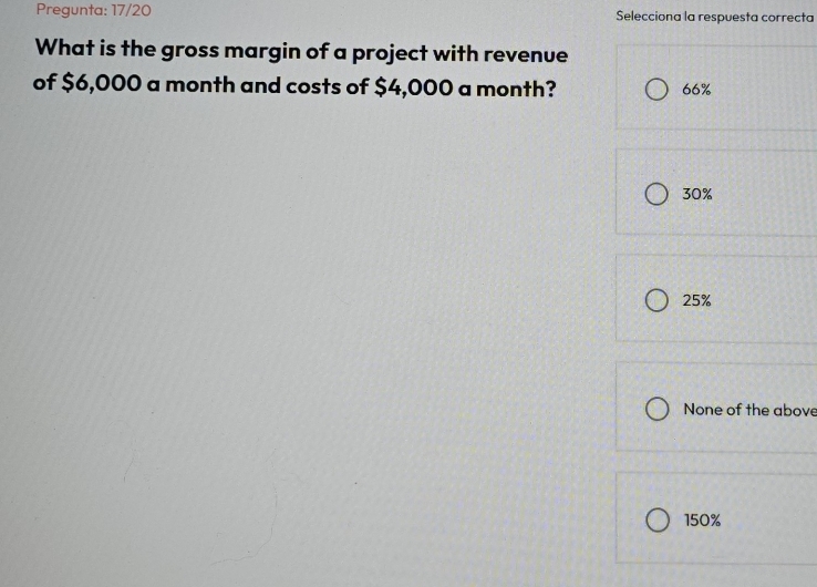 Pregunta: 17/20 Selecciona la respuesta correcta
What is the gross margin of a project with revenue
of $6,000 a month and costs of $4,000 a month? 66%
30%
25%
None of the above
150%