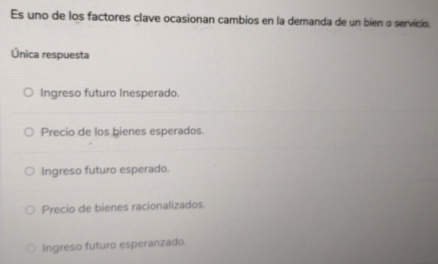 Es uno de los factores clave ocasionan cambios en la demanda de un bien o servicio.
Única respuesta
Ingreso futuro Inesperado.
Precio de los bienes esperados.
Ingreso futuro esperado.
Precio de bienes racionalizados.
Ingreso futuro esperanzado.