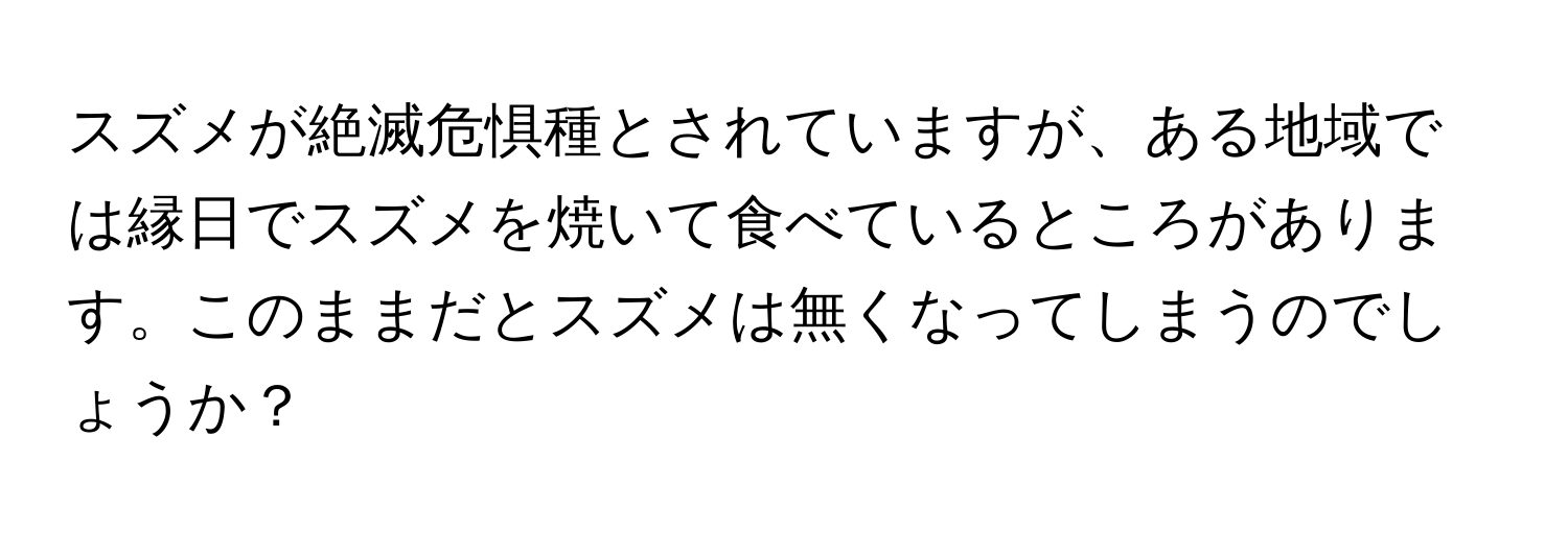 スズメが絶滅危惧種とされていますが、ある地域では縁日でスズメを焼いて食べているところがあります。このままだとスズメは無くなってしまうのでしょうか？