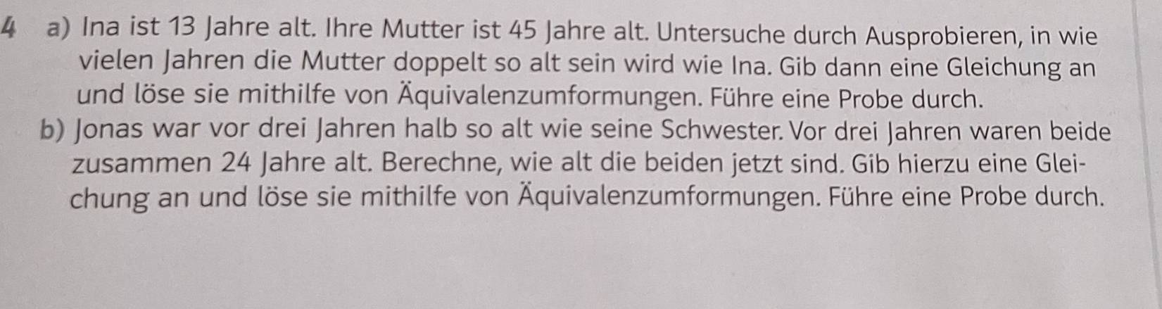 Ina ist 13 Jahre alt. Ihre Mutter ist 45 Jahre alt. Untersuche durch Ausprobieren, in wie 
vielen Jahren die Mutter doppelt so alt sein wird wie Ina. Gib dann eine Gleichung an 
und löse sie mithilfe von Äquivalenzumformungen. Führe eine Probe durch. 
b) Jonas war vor drei Jahren halb so alt wie seine Schwester. Vor drei Jahren waren beide 
zusammen 24 Jahre alt. Berechne, wie alt die beiden jetzt sind. Gib hierzu eine Glei- 
chung an und löse sie mithilfe von Äquivalenzumformungen. Führe eine Probe durch.