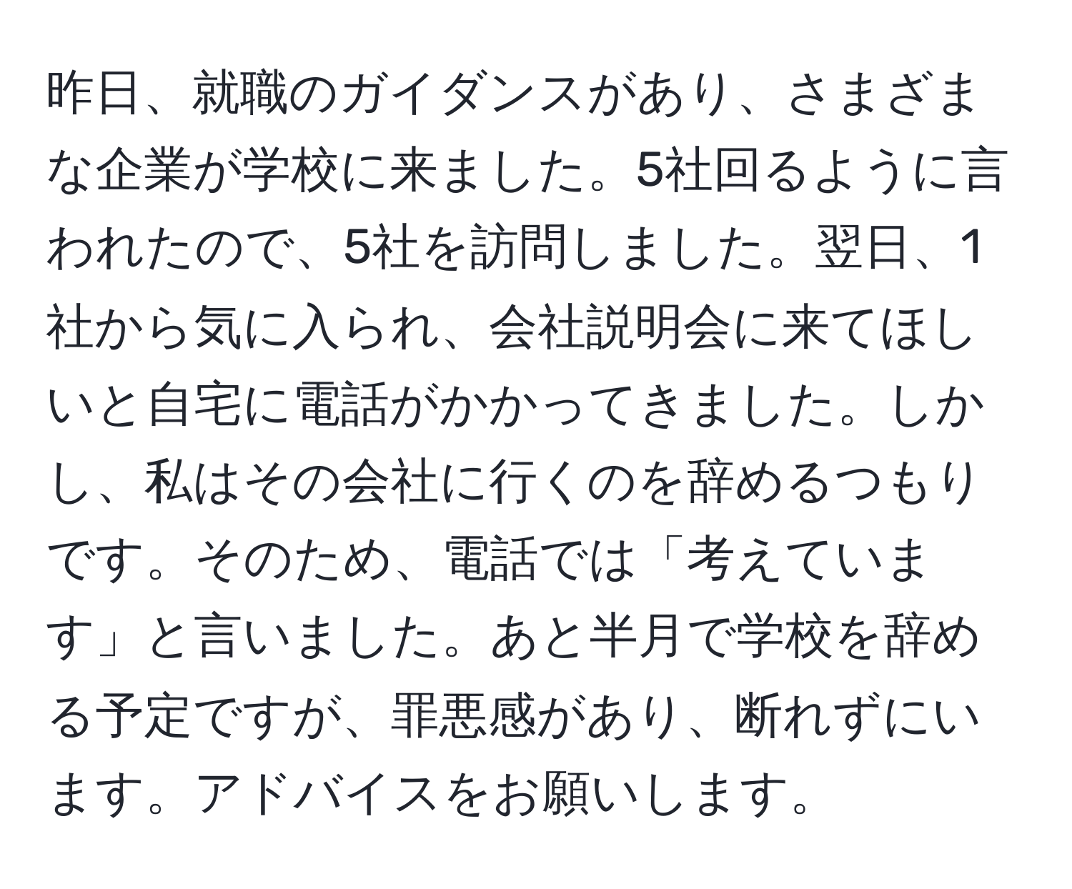 昨日、就職のガイダンスがあり、さまざまな企業が学校に来ました。5社回るように言われたので、5社を訪問しました。翌日、1社から気に入られ、会社説明会に来てほしいと自宅に電話がかかってきました。しかし、私はその会社に行くのを辞めるつもりです。そのため、電話では「考えています」と言いました。あと半月で学校を辞める予定ですが、罪悪感があり、断れずにいます。アドバイスをお願いします。