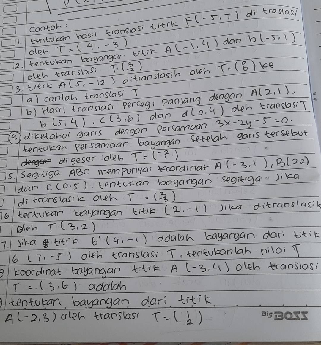 P(x)
contoh: 
1. tentokan hasil translosi titik F(-5,7) di traslas; 
oleh T=(4,-3)
12. tentokan bayangan titit A(-1,4) dan b(-5,1)
olch translasi T=beginpmatrix 3 -2endpmatrix
3/titik A(5,-12) ditranslasih oleh T=beginpmatrix 9 6endpmatrix
ke 
a) carilah translasi T
b) Hasil translas; perseg; panjang dengan A(2,1),
b (5,4)· c(3,6) dan d(0,4) olch translas: T
4. diketahui garis dengan persamaan 3x-2y-5=0
tentokar persamaan bayangan settlah garis tersebut 
digeser oleh T=beginpmatrix -2 1endpmatrix
5. Segitiga ABC mempunyai koordinat A(-3,1), B(2,2)
dan C(0,5). tenturan bayangan segitiga Jika 
di translasik oleh T=beginpmatrix 3 -3endpmatrix
6. tentukan bayangan titk (2,-1) Jikca ditranslasik 
olen T(3,2)
7. sika titik 6'(4,-1) adalah bayargan dari titik
6(7,-5) oleh translasi T, tentukanlah nilai T
3. koordinat bayangan titik A(-3,4) olch translas;
T=(3,6) adalah 
. tentukan bayangan dari. titik.
A(-2,3) oleh translasi T=beginpmatrix 1 2endpmatrix Big Oss