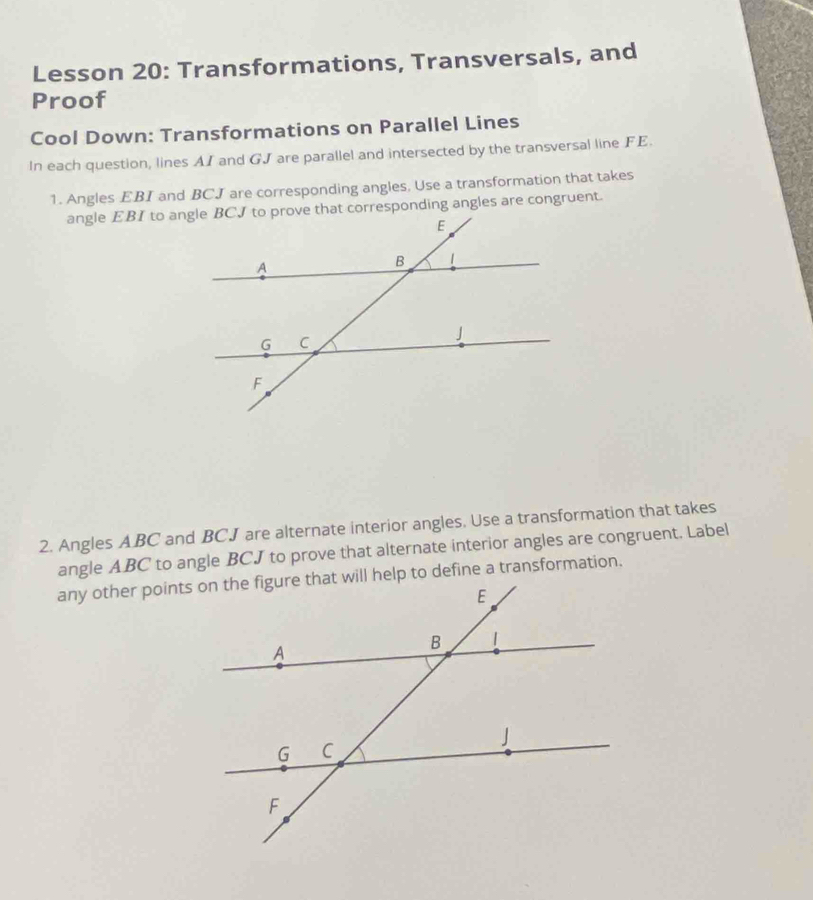 Lesson 20: Transformations, Transversals, and 
Proof 
Cool Down: Transformations on Parallel Lines 
In each question, lines AI and GJ are parallel and intersected by the transversal line FE. 
1. Angles EBI and BCJ are corresponding angles, Use a transformation that takes 
2. Angles ABC and BCJ are alternate interior angles. Use a transformation that takes 
angle ABC to angle BCJ to prove that alternate interior angles are congruent. Label