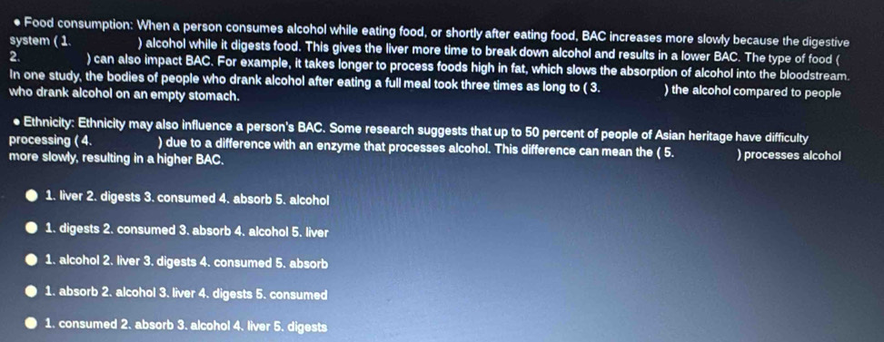 ● Food consumption: When a person consumes alcohol while eating food, or shortly after eating food, BAC increases more slowly because the digestive
system ( 1. ) alcohol while it digests food. This gives the liver more time to break down alcohol and results in a lower BAC. The type of food (
2. ) can also impact BAC. For example, it takes longer to process foods high in fat, which slows the absorption of alcohol into the bloodstream.
In one study, the bodies of people who drank alcohol after eating a full meal took three times as long to ( 3. ) the alcohol compared to people
who drank alcohol on an empty stomach.
● Ethnicity: Ethnicity may also influence a person's BAC. Some research suggests that up to 50 percent of people of Asian heritage have difficulty
processing ( 4. ) due to a difference with an enzyme that processes alcohol. This difference can mean the ( 5. ) processes alcohol
more slowly, resulting in a higher BAC.
1. liver 2. digests 3. consumed 4. absorb 5. alcohol
1. digests 2. consumed 3. absorb 4. alcohol 5. liver
1. alcohol 2. liver 3. digests 4. consumed 5. absorb
1. absorb 2. alcohol 3. liver 4. digests 5. consumed
1. consumed 2. absorb 3. alcohol 4. liver 5. digests