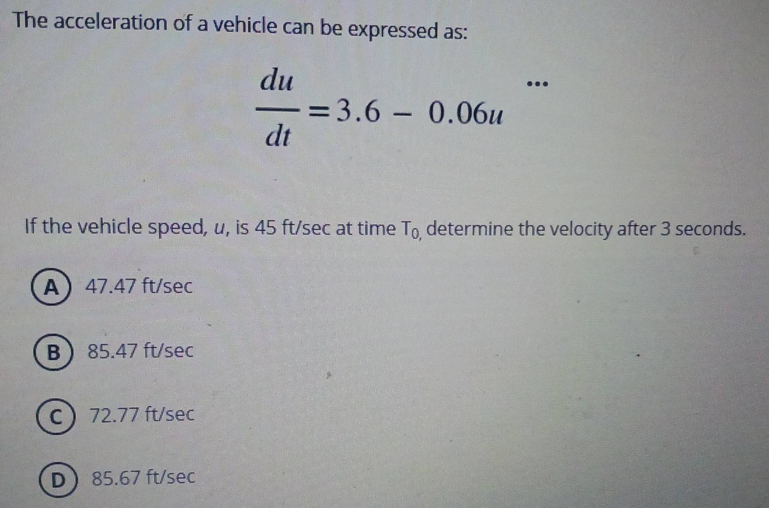 The acceleration of a vehicle can be expressed as:
..
 du/dt =3.6-0.06u^(□)
If the vehicle speed, u, is 45 ft/sec at time T_0, determine the velocity after 3 seconds.
A 47.47 ft/sec
B 85.47 ft/sec
C 72.77 ft/sec
D 85.67 ft/sec