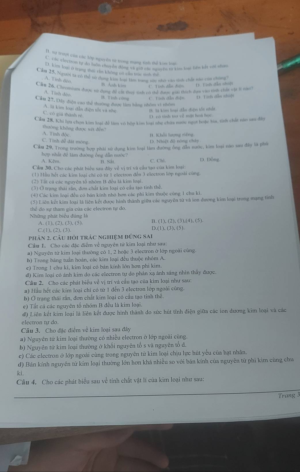 B. sự trượt của các lớp nguyên từ trong mạng tình thể kim loại
C. các electron tự do luôn chuyển động và giữ các nguyên tơ kim loại liền kết với nhau.
D. kim loại ở trang thái răn không cô cầu trục tình thể
Câu 25. Người ta có thể sử dụng kim loại làm trang sức nhỏ vào tình chất nào của chúng
A. Tính đêo.
B. Ảnh kim C. Tính dẫn điện D. Tinh dẫn nhiệt
Câu 26. Chromium được sử dụng để cất thuy tinh có thể được giải thích dựa vào tính chất vật lí nào?
A. Tính đèo
B. Tĩnh cứng C. Tính dẫn điện D. Tinh dẫn nhiệt
Câu 27, Dây điện cao thể thường được làm bằng nhôm vì nhôm
A. là kim loại dẫn điện tốt và nhẹ B. là kim loại dẫn điện tối nhất
C. cô giả thành ré.
D. có tính trợ về mặt hoa học.
Cầu 28. Khi lựa chọn kim loại để làm vô hộp kim loại nhẹ chứa nước ngọt hoặc bìa, tính chất nào sau đây
thường không được xét đến?
A. Tính độc.
B. Khổi lượng riêng.
C. Tĩnh đễ đát mông. D. Nhiệt độ nông chây
Cầu 29. Trong trường hợp phải sử dụng kim loại làm đường ống dẫn nước, kim loại nào sau đây là phù
hợp nhất để làm đường ống dẫn nước?
A. Kêm. B. Sắt. C. Chi. D. Đồng.
Câu 30. Cho các phát biểu sau đây về vị trí và cầu tạo của kim loại:
(1) Hầu hết các kim loại chi có từ 1 electron đến 3 electron lớp ngoài cùng.
(2) Tắt cả các nguyên tố nhóm B đều là kim loại.
(3) Ở trạng thái rắn, đơn chất kim loại có cấu tạo tinh thể.
(4) Các kim loại đều có bán kính nhỏ hơn các phi kim thuộc cùng 1 chu ki.
(5) Liên kết kim loại là liên kết được hình thành giữa các nguyên tử và ion dương kim loại trong mạng tinh
thể do sự tham gia của các electron tự do.
Những phát biểu đúng là
A. (1), (2), (3), (5).
B. (1),(2),(3),(4),(5).
C.(1), (2), (3).
D.(1),(3),(5).
phản 2. CâU hỏI tRÁC nGHIệM đÚnG sai
Câu 1. Cho các đặc điểm về nguyên tử kim loại như sau:
a) Nguyên tử kim loại thường có 1, 2 hoặc 3 electron ở lớp ngoài cùng.
b) Trong bảng tuần hoàn, các kim loại đều thuộc nhóm A.
c) Trong 1 chu kì, kim loại có bán kính lớn hơn phi kim.
d) Kim loại có ánh kim do các electron tự do phản xạ ánh sáng nhìn thấy được.
Câu 2. Cho các phát biểu về vị trí và cấu tạo của kim loại như sau:
a) Hầu hết các kim loại chỉ có từ 1 đến 3 electron lớp ngoài cùng.
b) Ở trạng thái rắn, đơn chất kim loại có cấu tạo tinh thể.
c) Tất cả các nguyên tố nhóm B đều là kim loại.
d) Liên kết kim loại là liên kết được hình thành do sức hút tĩnh điện giữa các ion dương kim loại và các
electron tự do.
Câu 3. Cho đặc điểm về kim loại sau đây
a) Nguyên tử kim loại thường có nhiều electron ở lớp ngoài cùng.
b) Nguyên tử kim loại thường ở khối nguyên tố s và nguyên tố d.
c) Các electron ở lớp ngoài cùng trong nguyên tử kim loại chịu lực hút yếu của hạt nhân.
d) Bán kính nguyên tử kim loại thường lớn hơn khá nhiều so với bán kính của nguyên tử phi kim cùng chu
kì.
Câu 4. Cho các phát biểu sau về tính chất vật lí của kim loại như sau:
Trang 3