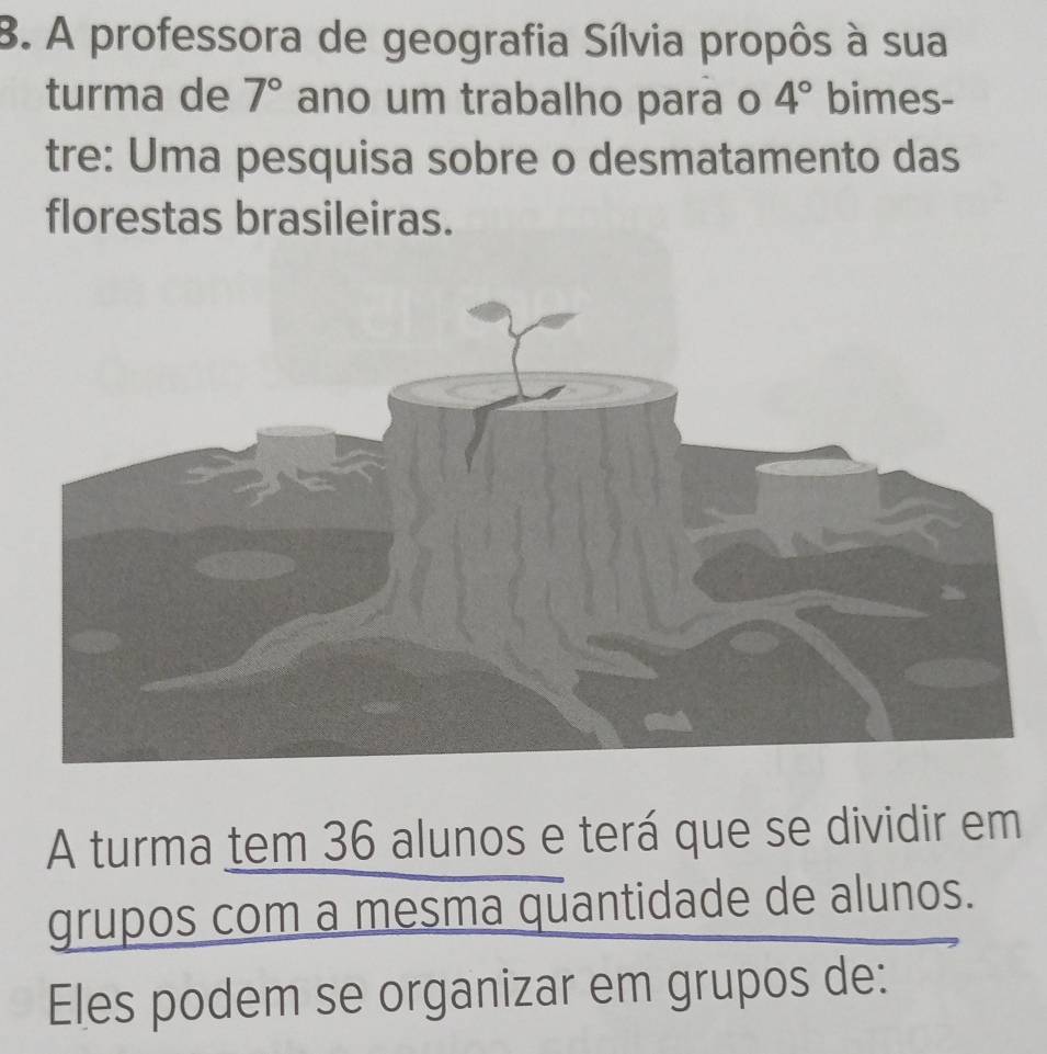 A professora de geografia Sílvia propôs à sua 
turma de 7° ano um trabalho para o 4° bimes- 
tre: Uma pesquisa sobre o desmatamento das 
florestas brasileiras. 
A turma tem 36 alunos e terá que se dividir em 
grupos com a mesma quantidade de alunos. 
Eles podem se organizar em grupos de: