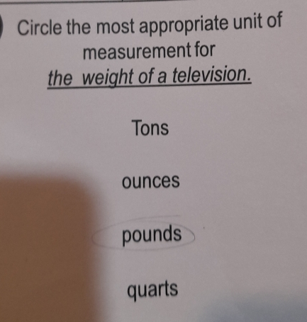 Circle the most appropriate unit of
measurement for
the weight of a television.
Tons
ounces
pounds
quarts