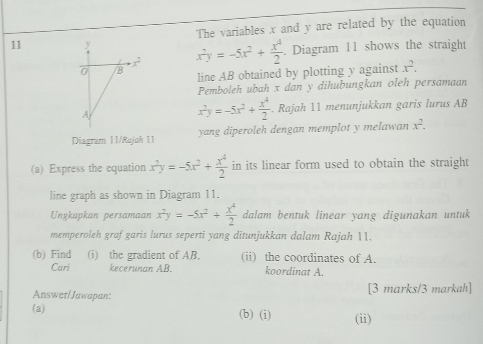 The variables x and y are related by the equation
11
x^2y=-5x^2+ x^4/2 . Diagram 11 shows the straight
line AB obtained by plotting y against x^2.
Pemboleh ubah x dan y dihubungkan oleh persamaan
x^2y=-5x^2+ x^4/2 . Rajah 11 menunjukkan garis lurus AB
Diagram 11/Rajah 11 yang diperoleh dengan memplot y melawan x^2.
(a) Express the equation x^2y=-5x^2+ x^4/2  in its linear form used to obtain the straight
line graph as shown in Diagram 11.
Ungkapkan persamaan x^2y=-5x^2+ x^4/2  dalam bentuk linear yang digunakan untuk
memperoleh graf garis lurus seperti yang ditunjukkan dalam Rajah 11.
(b) Find (i) the gradient of AB. (ii) the coordinates of A.
Cari kecerunan AB. koordinat A.
Answer/Jawapan: [3 marks/3 markah]
(a) (b) (i)
(ii)