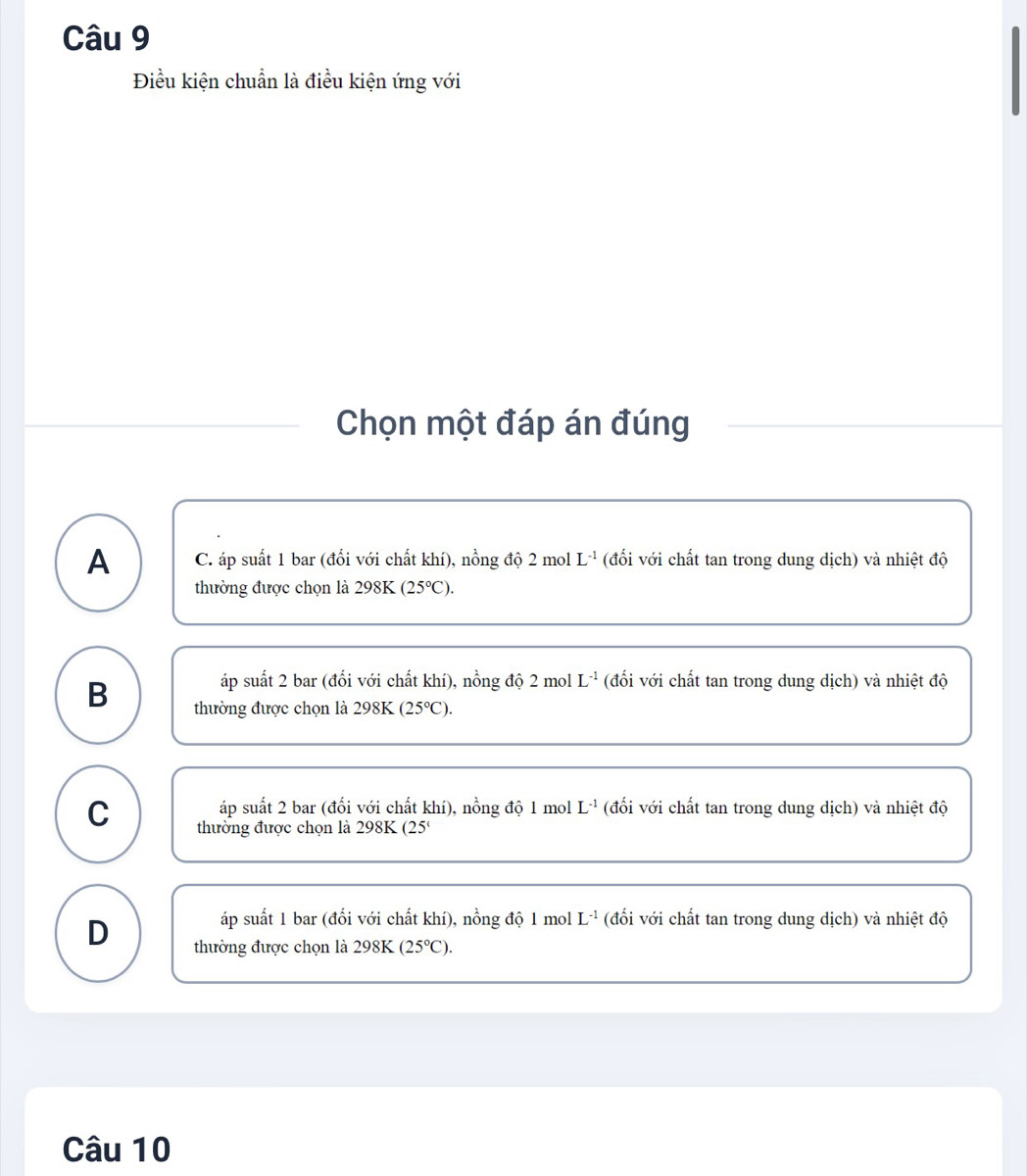 Điều kiện chuẩn là điều kiện ứng với
Chọn một đáp án đúng
A C. áp suất 1 bar (đổi với chất khí), nồng độ 2 mol L^(-1) (đối với chất tan trong dung dịch) và nhiệt độ
thường được chọn là 298K (25°C).
áp suất 2 bar (đổi với chất khí), nồng độ 2 mol L^(-1) (đối với chất tan trong dung dịch) và nhiệt độ
B thường được chọn là 298K (25°C).
áp suất 2 bar (đổi với chất khí), nồng độ 1 mol L^(-1) (đối với chất tan trong dung dịch) và nhiệt độ
C thường được chọn là 298K (25 '
áp suất 1 bar (đổi với chất khí), nồng độ 1 mol L^(-1) (đối với chất tan trong dung dịch) và nhiệt độ
D thường được chọn là 298K (25°C). 
Câu 10