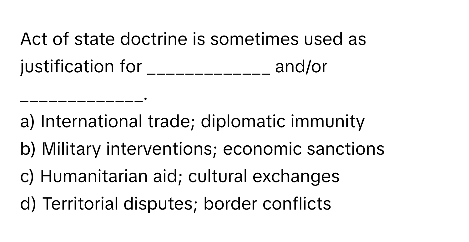 Act of state doctrine is sometimes used as justification for _____________ and/or _____________.

a) International trade; diplomatic immunity 
b) Military interventions; economic sanctions 
c) Humanitarian aid; cultural exchanges 
d) Territorial disputes; border conflicts