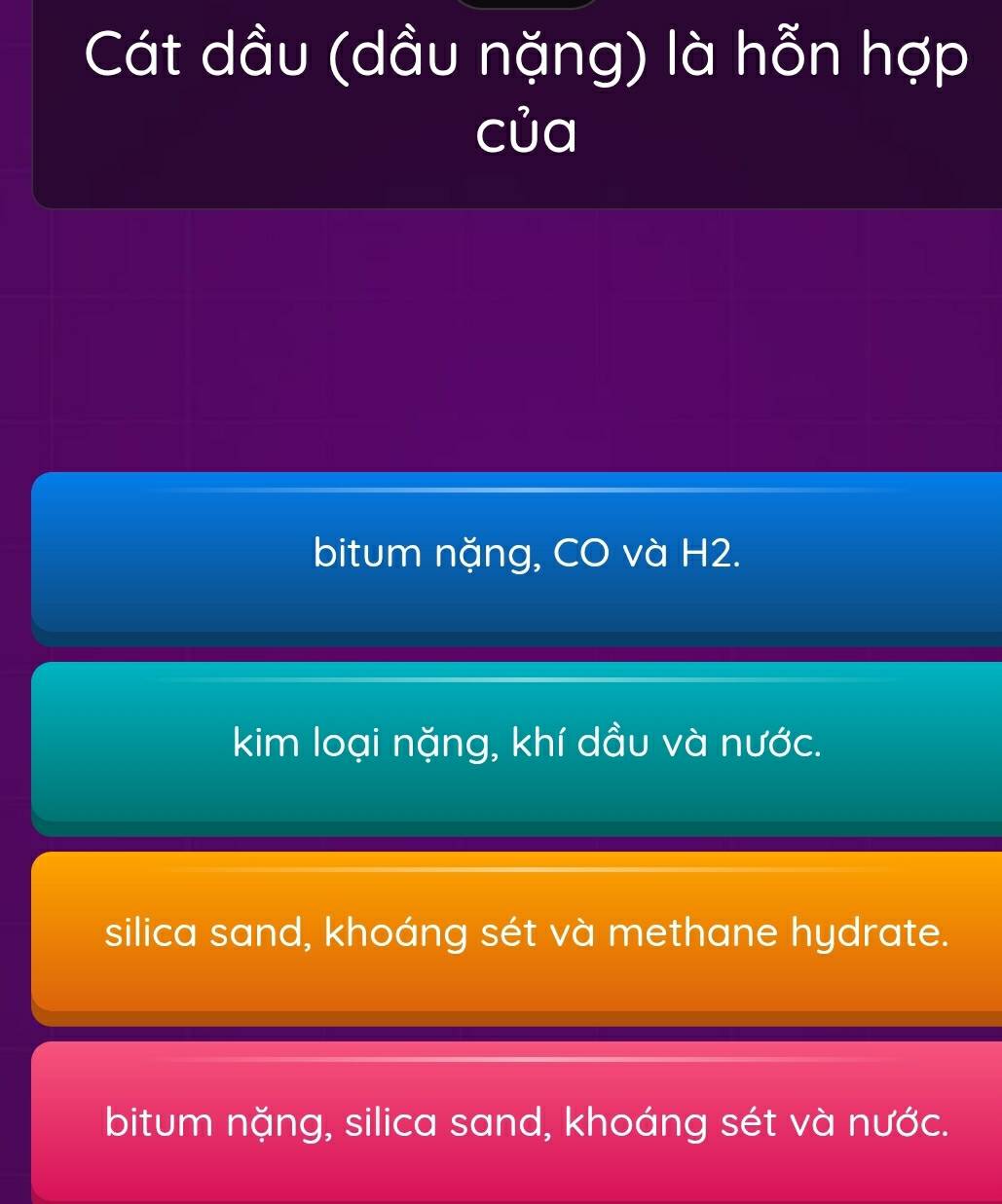 Cát dầu (dầu nặng) là hỗn hợp
của
bitum nặng, CO và H2.
kim loại nặng, khí dầu và nước.
silica sand, khoáng sét và methane hydrate.
bitum nặng, silica sand, khoáng sét và nước.