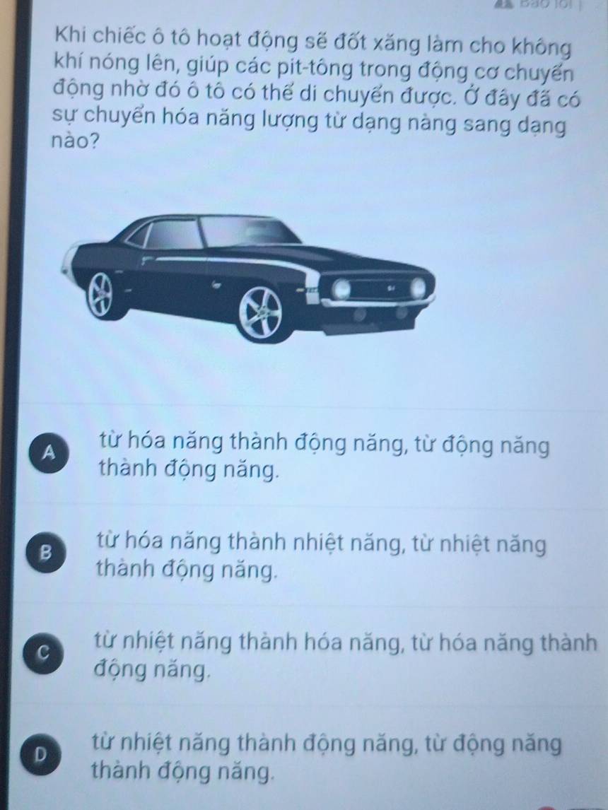 Khi chiếc ô tô hoạt động sẽ đốt xăng làm cho không
khí nóng lên, giúp các pit-tông trong động cơ chuyến
động nhờ đó ô tô có thể di chuyển được. Ở đây đã có
sự chuyển hóa năng lượng từ dạng nàng sang dạng
nào?
A từ hóa năng thành động năng, từ động năng
thành động năng.
B từ hóa năng thành nhiệt năng, từ nhiệt năng
thành động năng.
c từ nhiệt năng thành hóa năng, từ hóa năng thành
động năng.
D từ nhiệt năng thành động năng, từ động năng
thành động năng.