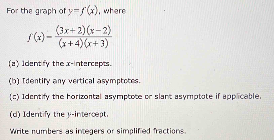 For the graph of y=f(x) , where
f(x)= ((3x+2)(x-2))/(x+4)(x+3) 
(a) Identify the x-intercepts. 
(b) Identify any vertical asymptotes. 
(c) Identify the horizontal asymptote or slant asymptote if applicable. 
(d) Identify the y-intercept. 
Write numbers as integers or simplified fractions.