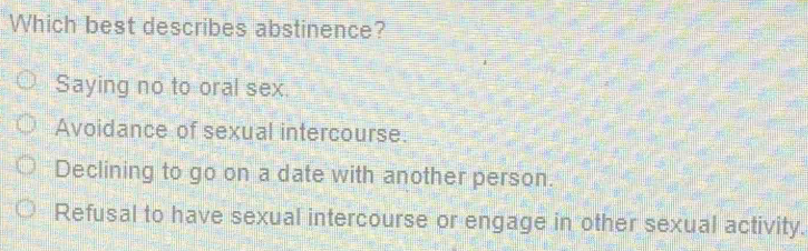 Which best describes abstinence?
Saying no to oral sex.
Avoidance of sexual intercourse.
Declining to go on a date with another person.
Refusal to have sexual intercourse or engage in other sexual activity.